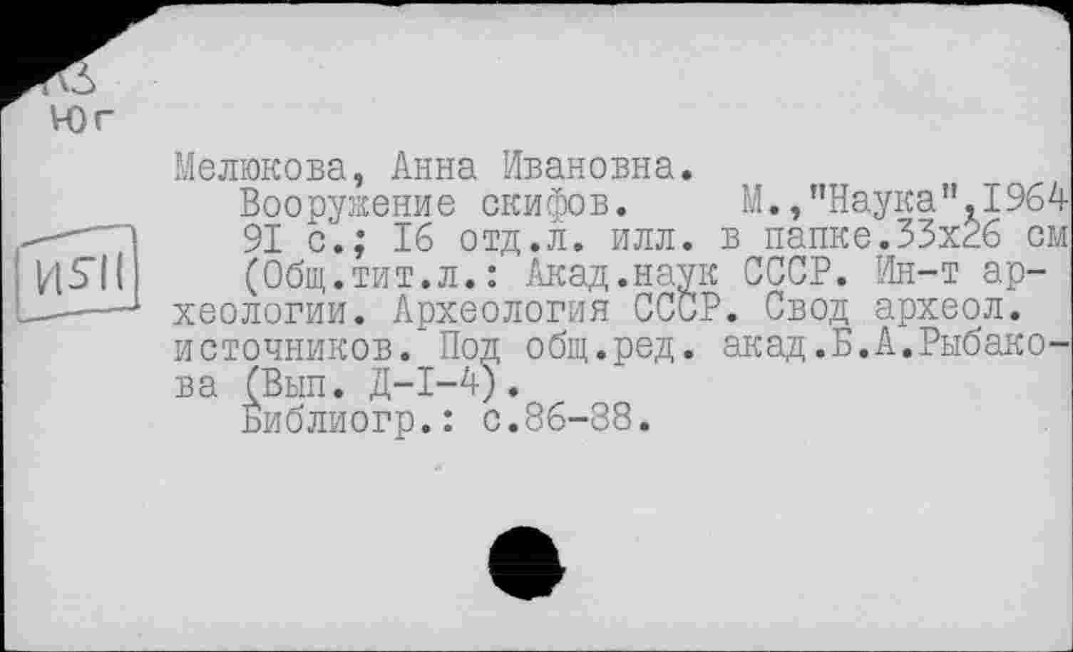 ﻿Мелюкова, Анна Ивановна.
Вооружение скифов. М.,"Наука”.1964 91 с.; 16 отд.л. илл. в папке.35x26 см (Общ.тит.л.: Акад.наук СССР. Ин-т археологии. Археология СССР. Свод археол. источников. Под общ.ред. акад.Б.А.Рыбакова (Вып. Д-І-4).
Библиогр.: с.86-88.